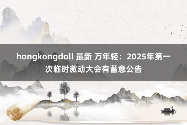 hongkongdoll 最新 万年轻：2025年第一次临时激动大会有蓄意公告