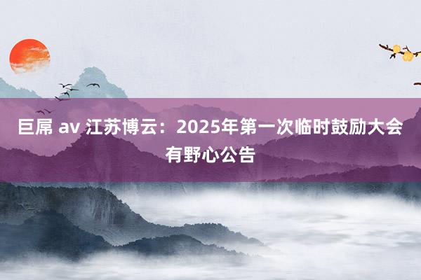 巨屌 av 江苏博云：2025年第一次临时鼓励大会有野心公告