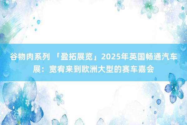 谷物肉系列 「盈拓展览」2025年英国畅通汽车展：宽宥来到欧洲大型的赛车嘉会