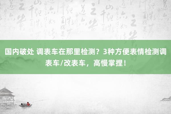 国内破处 调表车在那里检测？3种方便表情检测调表车/改表车，高慢掌捏！