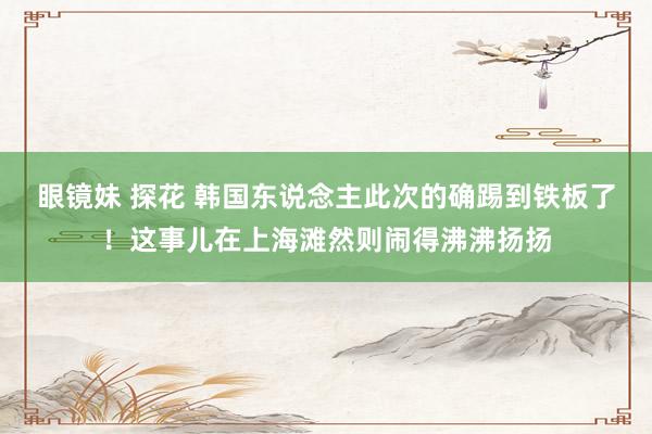 眼镜妹 探花 韩国东说念主此次的确踢到铁板了！这事儿在上海滩然则闹得沸沸扬扬