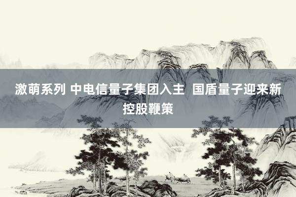 激萌系列 中电信量子集团入主  国盾量子迎来新控股鞭策