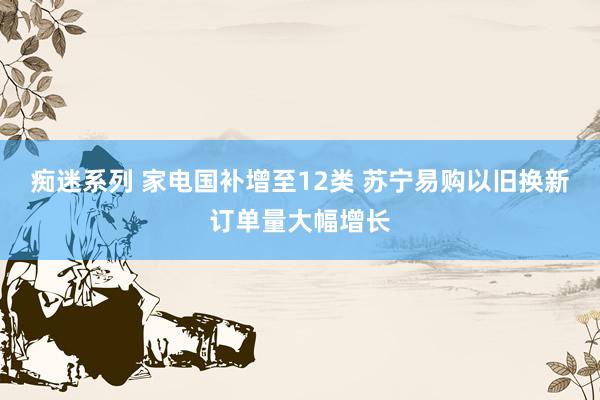 痴迷系列 家电国补增至12类 苏宁易购以旧换新订单量大幅增长