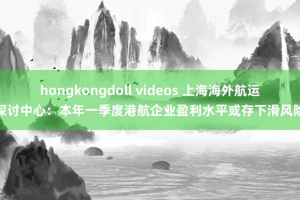 hongkongdoll videos 上海海外航运探讨中心：本年一季度港航企业盈利水平或存下滑风险