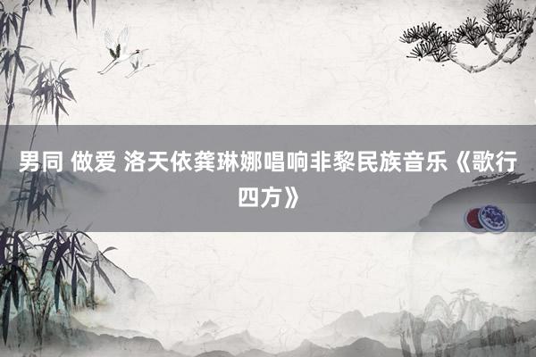 男同 做爱 洛天依龚琳娜唱响非黎民族音乐《歌行四方》