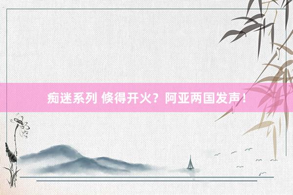 痴迷系列 倏得开火？阿亚两国发声！