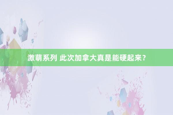 激萌系列 此次加拿大真是能硬起来？
