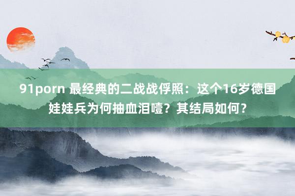 91porn 最经典的二战战俘照：这个16岁德国娃娃兵为何抽血泪噎？其结局如何？