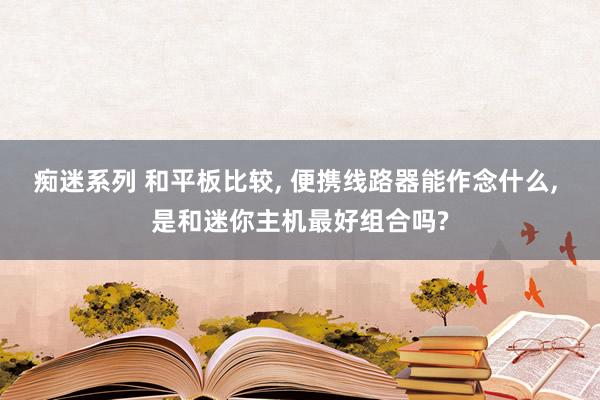 痴迷系列 和平板比较， 便携线路器能作念什么， 是和迷你主机最好组合吗?