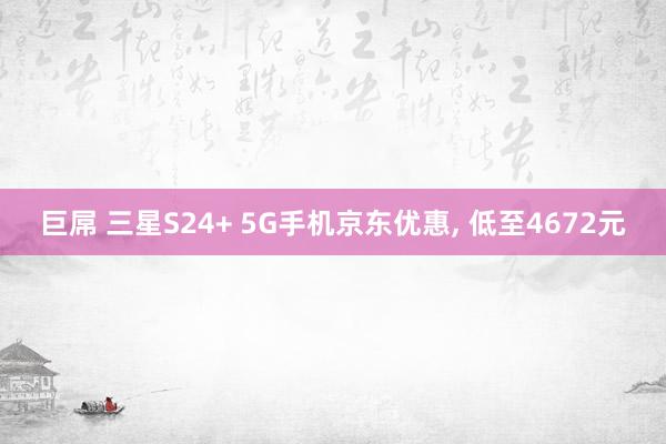 巨屌 三星S24+ 5G手机京东优惠， 低至4672元