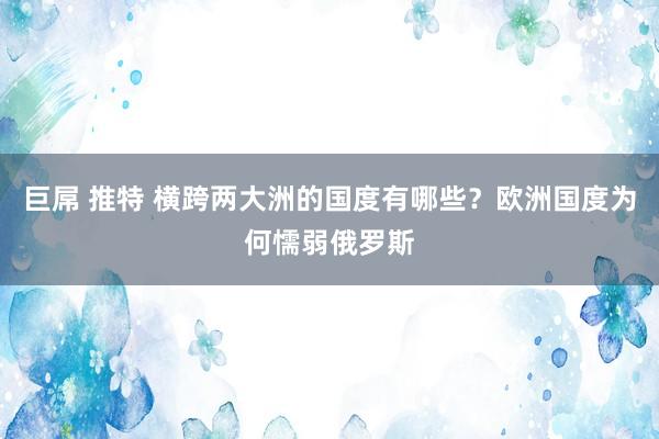 巨屌 推特 横跨两大洲的国度有哪些？欧洲国度为何懦弱俄罗斯