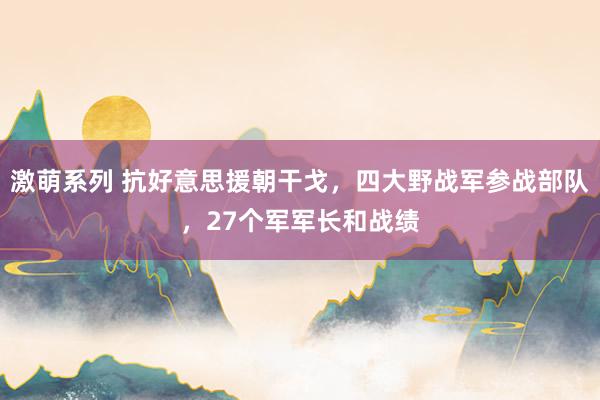 激萌系列 抗好意思援朝干戈，四大野战军参战部队，27个军军长和战绩