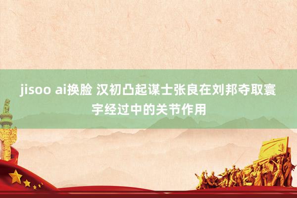jisoo ai换脸 汉初凸起谋士张良在刘邦夺取寰宇经过中的关节作用
