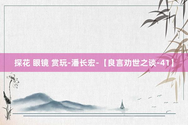 探花 眼镜 赏玩-潘长宏-【良言劝世之谈-41】