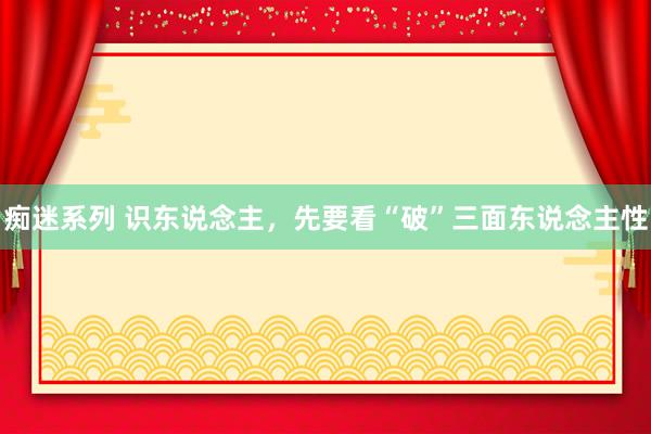 痴迷系列 识东说念主，先要看“破”三面东说念主性
