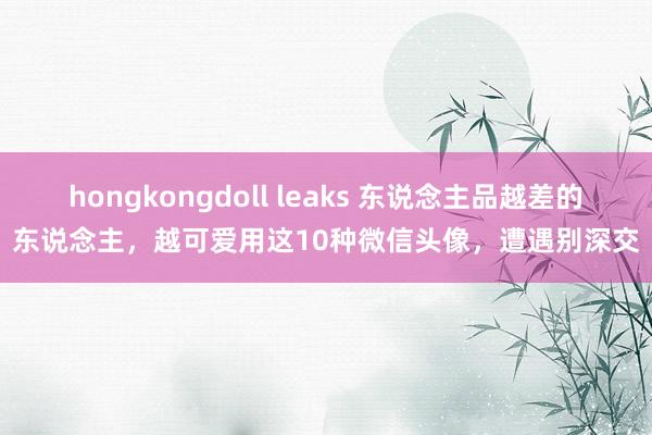hongkongdoll leaks 东说念主品越差的东说念主，越可爱用这10种微信头像，遭遇别深交
