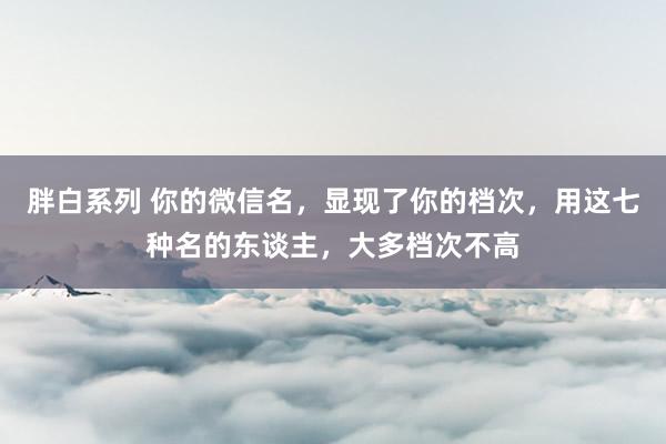 胖白系列 你的微信名，显现了你的档次，用这七种名的东谈主，大多档次不高