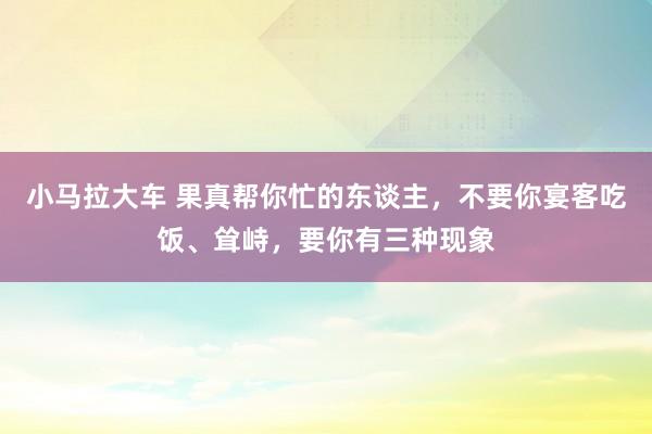 小马拉大车 果真帮你忙的东谈主，不要你宴客吃饭、耸峙，要你有三种现象