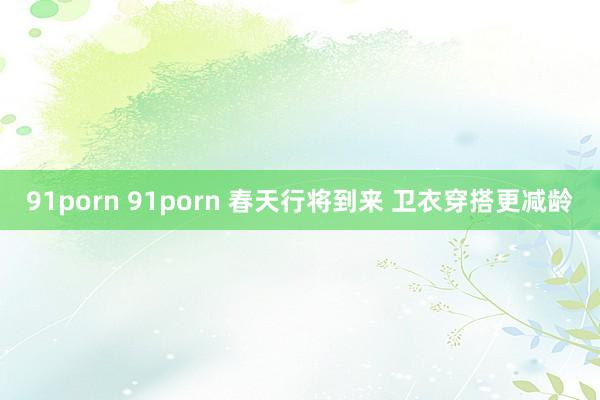 91porn 91porn 春天行将到来 卫衣穿搭更减龄