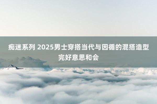 痴迷系列 2025男士穿搭当代与因循的混搭造型完好意思和会