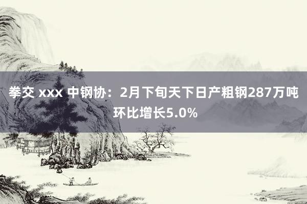 拳交 xxx 中钢协：2月下旬天下日产粗钢287万吨 环比增长5.0%