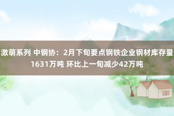 激萌系列 中钢协：2月下旬要点钢铁企业钢材库存量1631万吨 环比上一旬减少42万吨