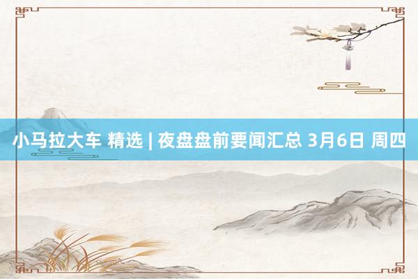 小马拉大车 精选 | 夜盘盘前要闻汇总 3月6日 周四