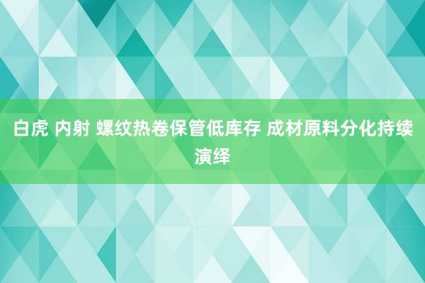 白虎 内射 螺纹热卷保管低库存 成材原料分化持续演绎