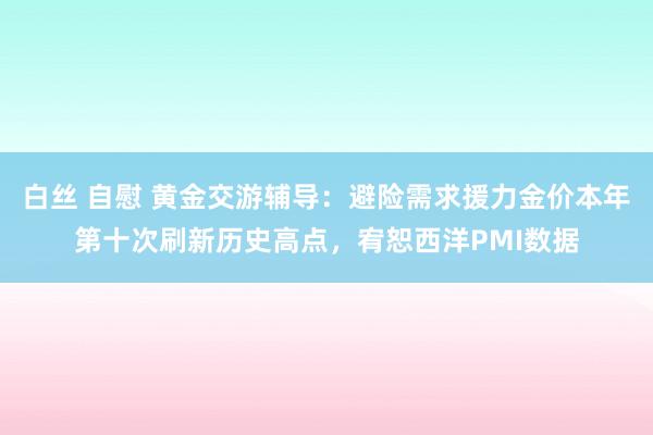 白丝 自慰 黄金交游辅导：避险需求援力金价本年第十次刷新历史高点，宥恕西洋PMI数据