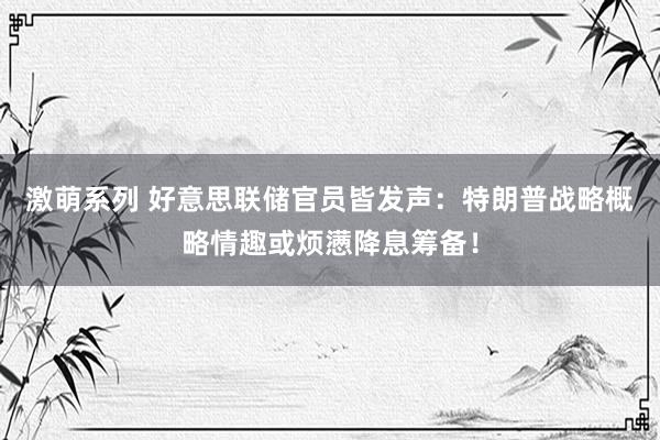 激萌系列 好意思联储官员皆发声：特朗普战略概略情趣或烦懑降息筹备！