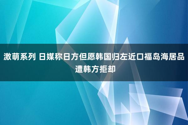 激萌系列 日媒称日方但愿韩国归左近口福岛海居品 遭韩方拒却