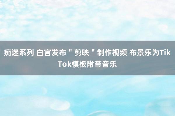 痴迷系列 白宫发布＂剪映＂制作视频 布景乐为TikTok模板附带音乐