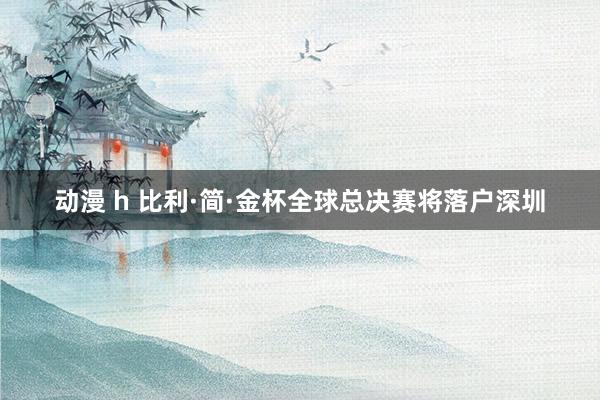 动漫 h 比利·简·金杯全球总决赛将落户深圳