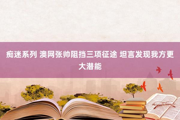 痴迷系列 澳网张帅阻挡三项征途 坦言发现我方更大潜能