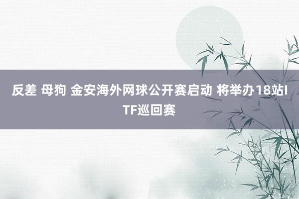 反差 母狗 金安海外网球公开赛启动 将举办18站ITF巡回赛