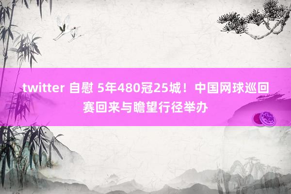 twitter 自慰 5年480冠25城！中国网球巡回赛回来与瞻望行径举办