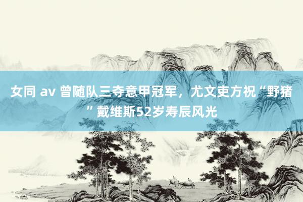 女同 av 曾随队三夺意甲冠军，尤文吏方祝“野猪”戴维斯52岁寿辰风光