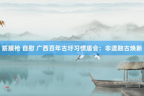 筋膜枪 自慰 广西百年古圩习惯庙会：非遗融古焕新