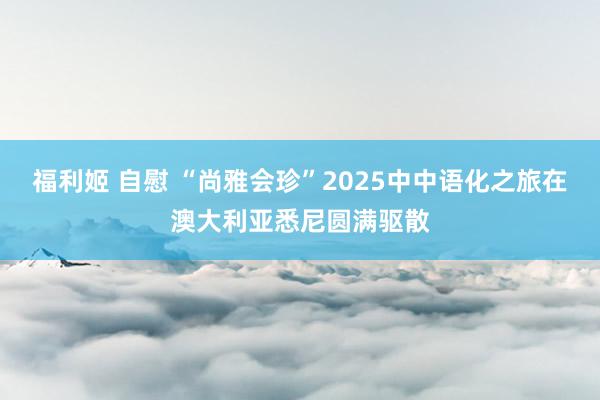 福利姬 自慰 “尚雅会珍”2025中中语化之旅在澳大利亚悉尼圆满驱散