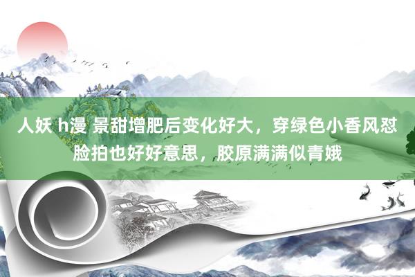 人妖 h漫 景甜增肥后变化好大，穿绿色小香风怼脸拍也好好意思，胶原满满似青娥