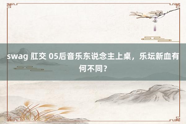 swag 肛交 05后音乐东说念主上桌，乐坛新血有何不同？