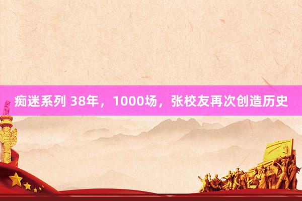 痴迷系列 38年，1000场，张校友再次创造历史