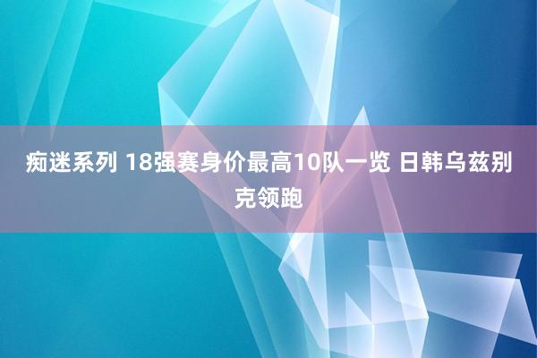 痴迷系列 18强赛身价最高10队一览 日韩乌兹别克领跑