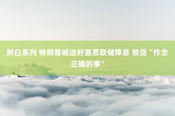 胖白系列 特朗普喊话好意思联储降息 敦促“作念正确的事”