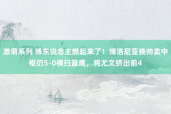 激萌系列 博东说念主燃起来了！博洛尼亚换帅卖中枢仍5-0横扫蓝鹰，将尤文挤出前4