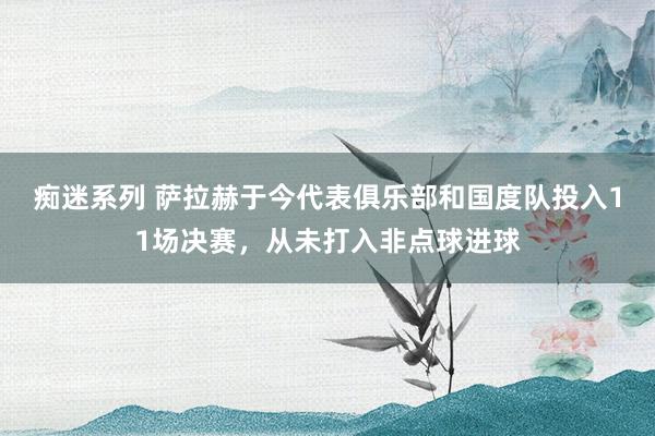 痴迷系列 萨拉赫于今代表俱乐部和国度队投入11场决赛，从未打入非点球进球