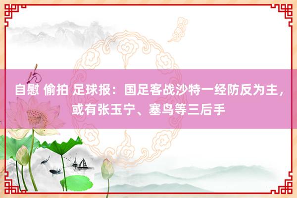 自慰 偷拍 足球报：国足客战沙特一经防反为主，或有张玉宁、塞鸟等三后手