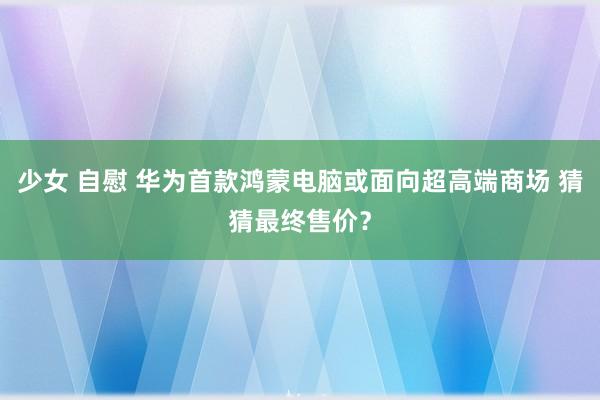 少女 自慰 华为首款鸿蒙电脑或面向超高端商场 猜猜最终售价？