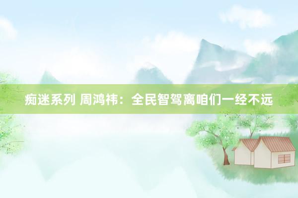 痴迷系列 周鸿祎：全民智驾离咱们一经不远