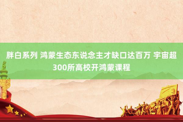 胖白系列 鸿蒙生态东说念主才缺口达百万 宇宙超300所高校开鸿蒙课程
